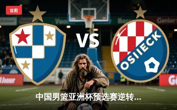 中国男篮亚洲杯预选赛逆转取胜，周琦26分引领末节风暴