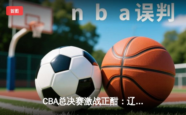 CBA总决赛激战正酣：辽宁男篮加时险胜广东，赵继伟关键三分定乾坤
