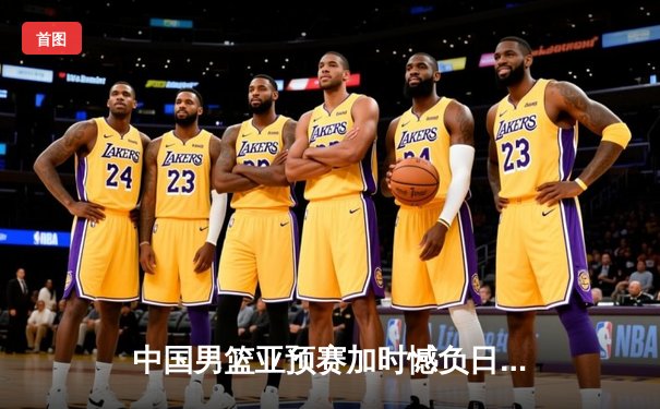 中国男篮亚预赛加时憾负日本，胡金秋空砍23分难救主