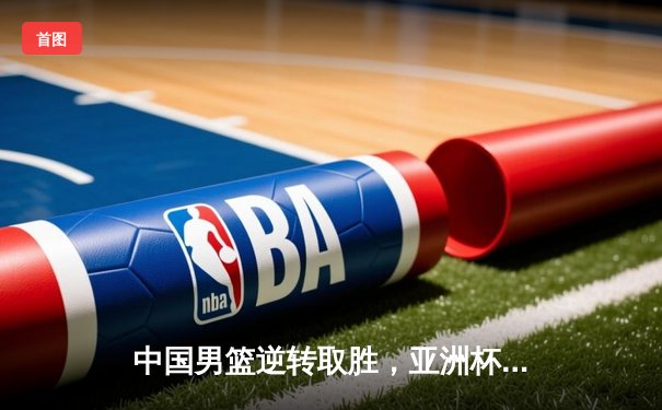 中国男篮逆转取胜，亚洲杯预选赛关键战告捷